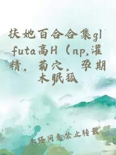 扶她百合合集gl futa高H（np,灌精，菊穴，孕期）